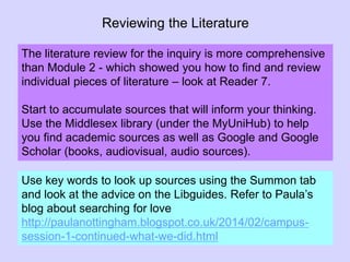 Reviewing the Literature
The literature review for the inquiry is more comprehensive
than Module 2 - which showed you how to find and review
individual pieces of literature – look at Reader 7.
Start to accumulate sources that will inform your thinking.
Use the Middlesex library (under the MyUniHub) to help
you find academic sources as well as Google and Google
Scholar (books, audiovisual, audio sources).
Use key words to look up sources using the Summon tab
and look at the advice on the Libguides. Refer to Paula’s
blog about searching for love
http://paulanottingham.blogspot.co.uk/2014/02/campus-
session-1-continued-what-we-did.html
 