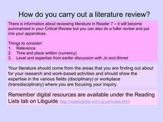 How do you carry out a literature review?
There is information about reviewing literature in Reader 7 – it will become
summarised in your Critical Review but you can also do a fuller review and put
into your appendices.
Things to consider:
1. Relevance
2. Time and place written (currency)
3. Level and expertise from earlier discussion with Jo and Ahmet
Remember digital resources are available under the Reading
Lists tab on Libguide http://readinglists.mdx.ac.uk/index.html
Your literature should come from the areas that you are finding out about
for your research and work-based activities and should show the
expertise in the various fields (disciplinary) or workplace
(transdisciplinary) where you are focusing your inquiry.
 