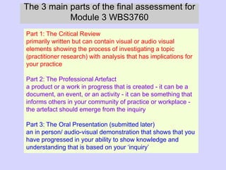 The 3 main parts of the final assessment for
Module 3 WBS3760
Part 1: The Critical Review
primarily written but can contain visual or audio visual
elements showing the process of investigating a topic
(practitioner research) with analysis that has implications for
your practice
Part 2: The Professional Artefact
a product or a work in progress that is created - it can be a
document, an event, or an activity - it can be something that
informs others in your community of practice or workplace -
the artefact should emerge from the inquiry
Part 3: The Oral Presentation (submitted later)
an in person/ audio-visual demonstration that shows that you
have progressed in your ability to show knowledge and
understanding that is based on your ‘inquiry’
 