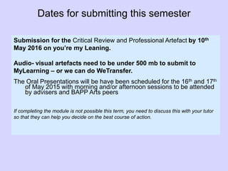 Dates for submitting this semester
Submission for the Critical Review and Professional Artefact by 10th
May 2016 on you’re my Leaning.
Audio- visual artefacts need to be under 500 mb to submit to
MyLearning – or we can do WeTransfer.
The Oral Presentations will be have been scheduled for the 16th and 17th
of May 2015 with morning and/or afternoon sessions to be attended
by advisers and BAPP Arts peers
If completing the module is not possible this term, you need to discuss this with your tutor
so that they can help you decide on the best course of action.
 