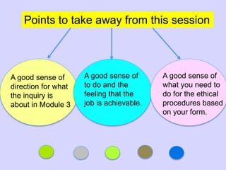 Points to take away from this session
A good sense of
what you need to
do for the ethical
procedures based
on your form.
A good sense of
direction for what
the inquiry is
about in Module 3
A good sense of
to do and the
feeling that the
job is achievable.
 