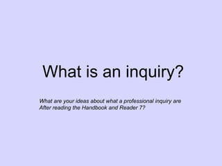 What is an inquiry?
What are your ideas about what a professional inquiry are
After reading the Handbook and Reader 7?
 