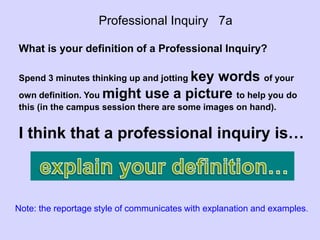Professional Inquiry 7a
What is your definition of a Professional Inquiry?
Spend 3 minutes thinking up and jotting key words of your
own definition. You might use a picture to help you do
this (in the campus session there are some images on hand).
I think that a professional inquiry is…
Note: the reportage style of communicates with explanation and examples.
 