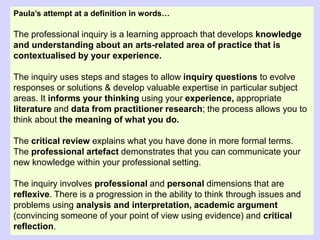 Paula’s attempt at a definition in words…
The professional inquiry is a learning approach that develops knowledge
and understanding about an arts-related area of practice that is
contextualised by your experience.
The inquiry uses steps and stages to allow inquiry questions to evolve
responses or solutions & develop valuable expertise in particular subject
areas. It informs your thinking using your experience, appropriate
literature and data from practitioner research; the process allows you to
think about the meaning of what you do.
The critical review explains what you have done in more formal terms.
The professional artefact demonstrates that you can communicate your
new knowledge within your professional setting.
The inquiry involves professional and personal dimensions that are
reflexive. There is a progression in the ability to think through issues and
problems using analysis and interpretation, academic argument
(convincing someone of your point of view using evidence) and critical
reflection.
 