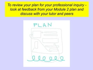 To review your plan for your professional inquiry -
look at feedback from your Module 2 plan and
discuss with your tutor and peers
 