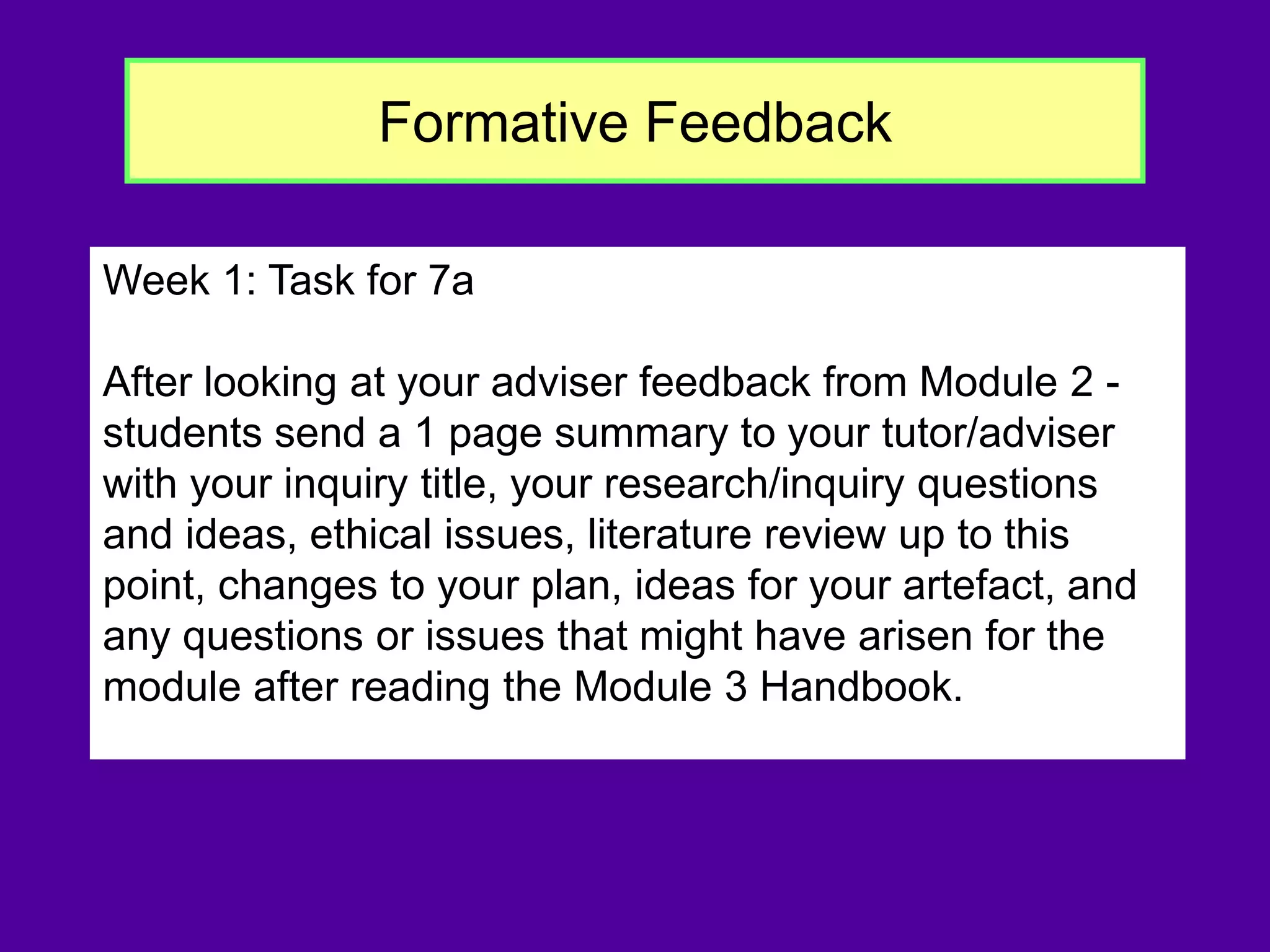 Formative Feedback
Week 1: Task for 7a
After looking at your adviser feedback from Module 2 -
students send a 1 page summary to your tutor/adviser
with your inquiry title, your research/inquiry questions
and ideas, ethical issues, literature review up to this
point, changes to your plan, ideas for your artefact, and
any questions or issues that might have arisen for the
module after reading the Module 3 Handbook.
 