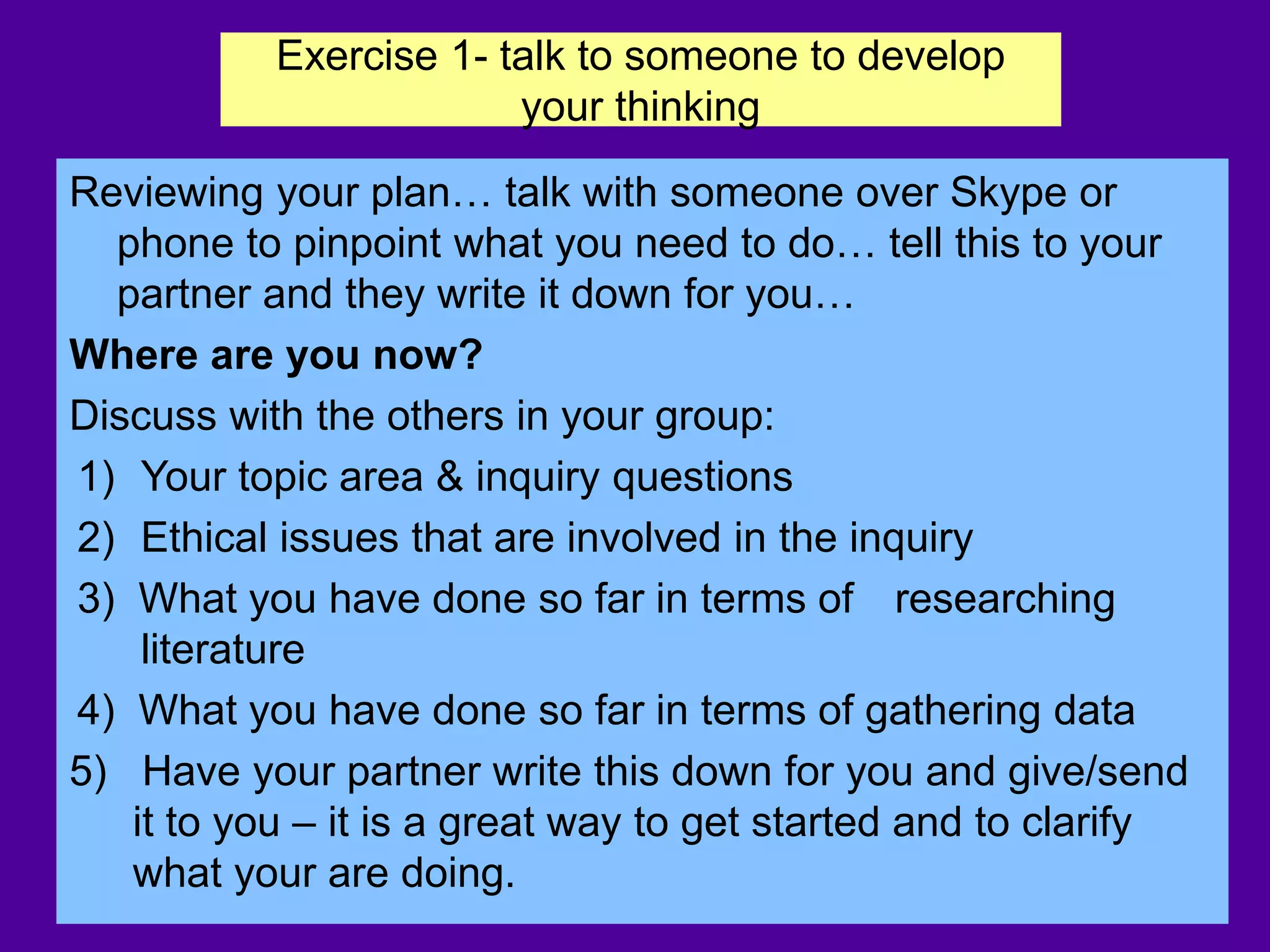 Exercise 1- talk to someone to develop
your thinking
Reviewing your plan… talk with someone over Skype or
phone to pinpoint what you need to do… tell this to your
partner and they write it down for you…
Where are you now?
Discuss with the others in your group:
1) Your topic area & inquiry questions
2) Ethical issues that are involved in the inquiry
3) What you have done so far in terms of researching
literature
4) What you have done so far in terms of gathering data
5) Have your partner write this down for you and give/send
it to you – it is a great way to get started and to clarify
what your are doing.
 