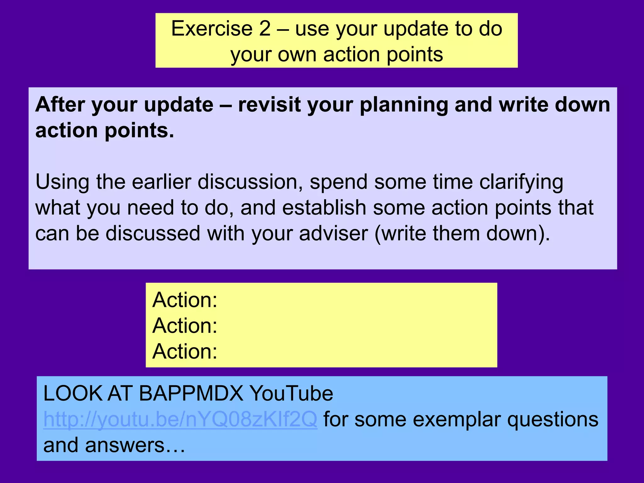 Action:
Action:
Action:
After your update – revisit your planning and write down
action points.
Using the earlier discussion, spend some time clarifying
what you need to do, and establish some action points that
can be discussed with your adviser (write them down).
LOOK AT BAPPMDX YouTube
http://youtu.be/nYQ08zKIf2Q for some exemplar questions
and answers…
Exercise 2 – use your update to do
your own action points
 
