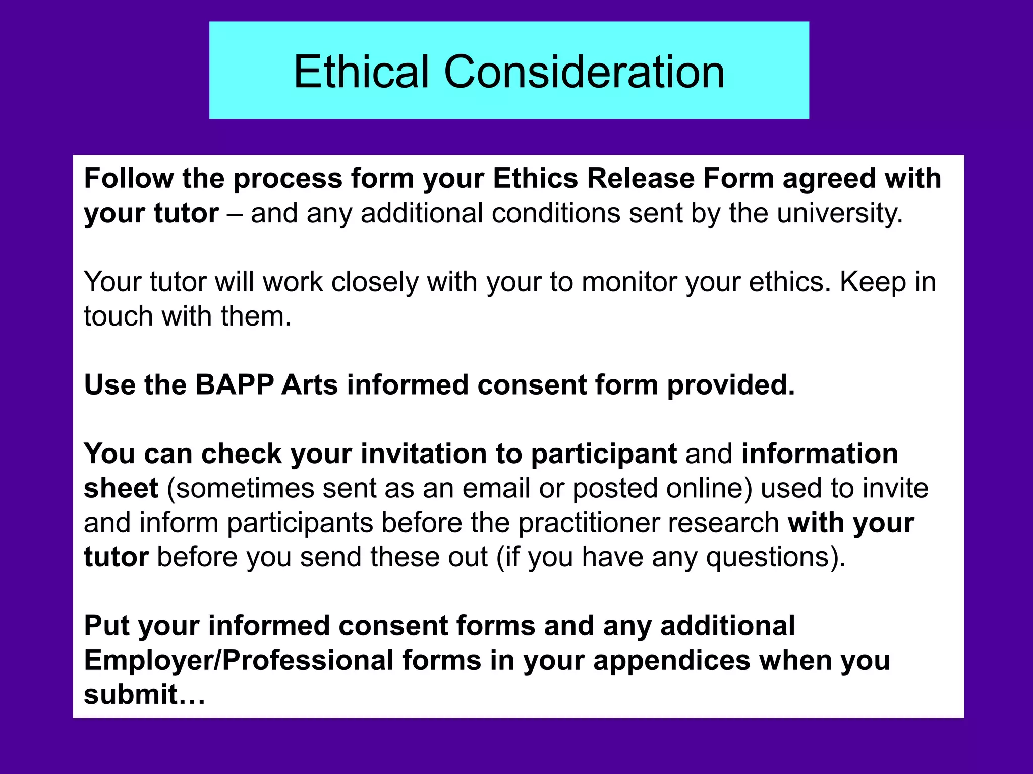 Follow the process form your Ethics Release Form agreed with
your tutor – and any additional conditions sent by the university.
Your tutor will work closely with your to monitor your ethics. Keep in
touch with them.
Use the BAPP Arts informed consent form provided.
You can check your invitation to participant and information
sheet (sometimes sent as an email or posted online) used to invite
and inform participants before the practitioner research with your
tutor before you send these out (if you have any questions).
Put your informed consent forms and any additional
Employer/Professional forms in your appendices when you
submit…
Ethical Consideration
 