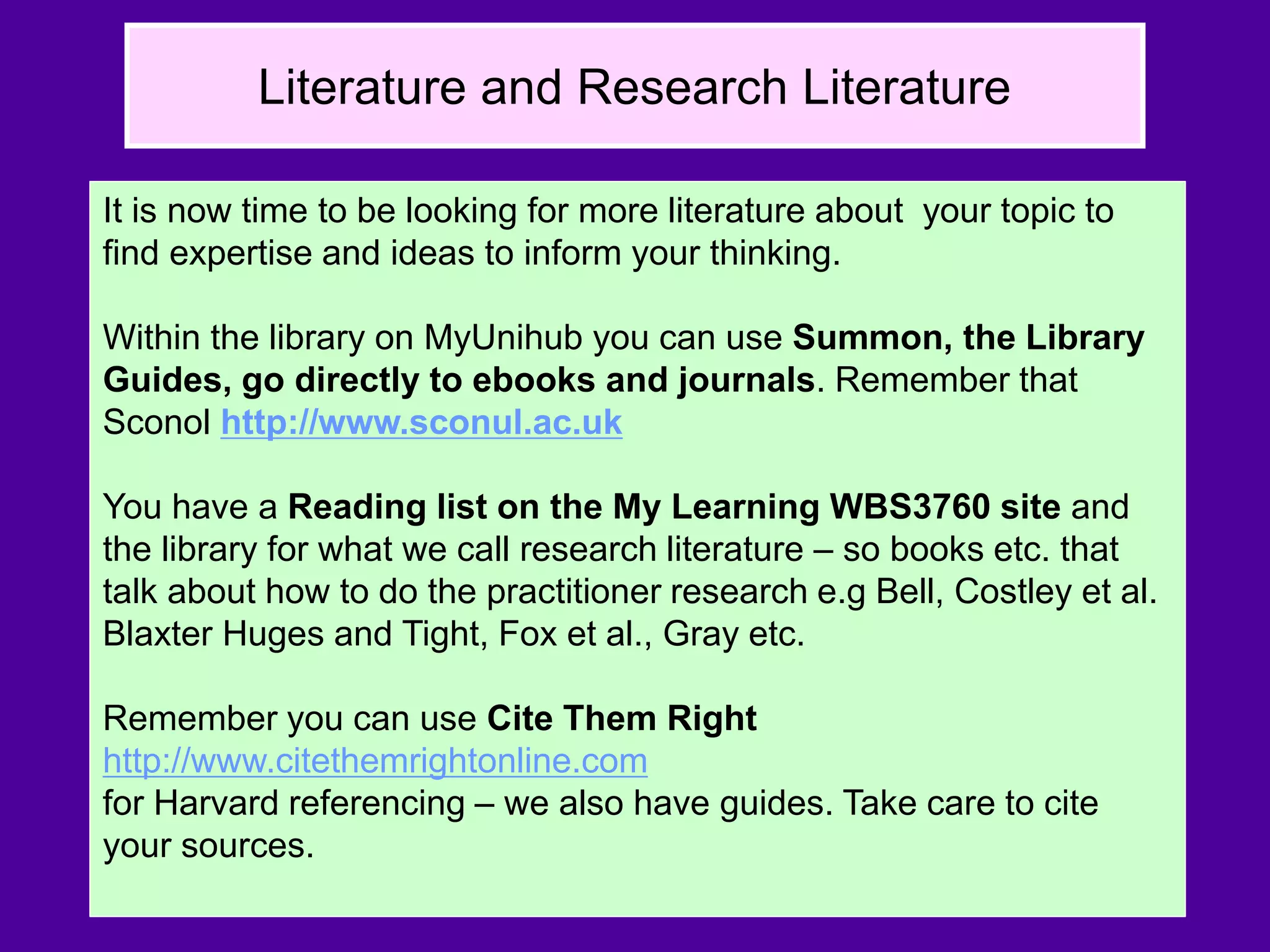 Literature and Research Literature
It is now time to be looking for more literature about your topic to
find expertise and ideas to inform your thinking.
Within the library on MyUnihub you can use Summon, the Library
Guides, go directly to ebooks and journals. Remember that
Sconol http://www.sconul.ac.uk
You have a Reading list on the My Learning WBS3760 site and
the library for what we call research literature – so books etc. that
talk about how to do the practitioner research e.g Bell, Costley et al.
Blaxter Huges and Tight, Fox et al., Gray etc.
Remember you can use Cite Them Right
http://www.citethemrightonline.com
for Harvard referencing – we also have guides. Take care to cite
your sources.
 