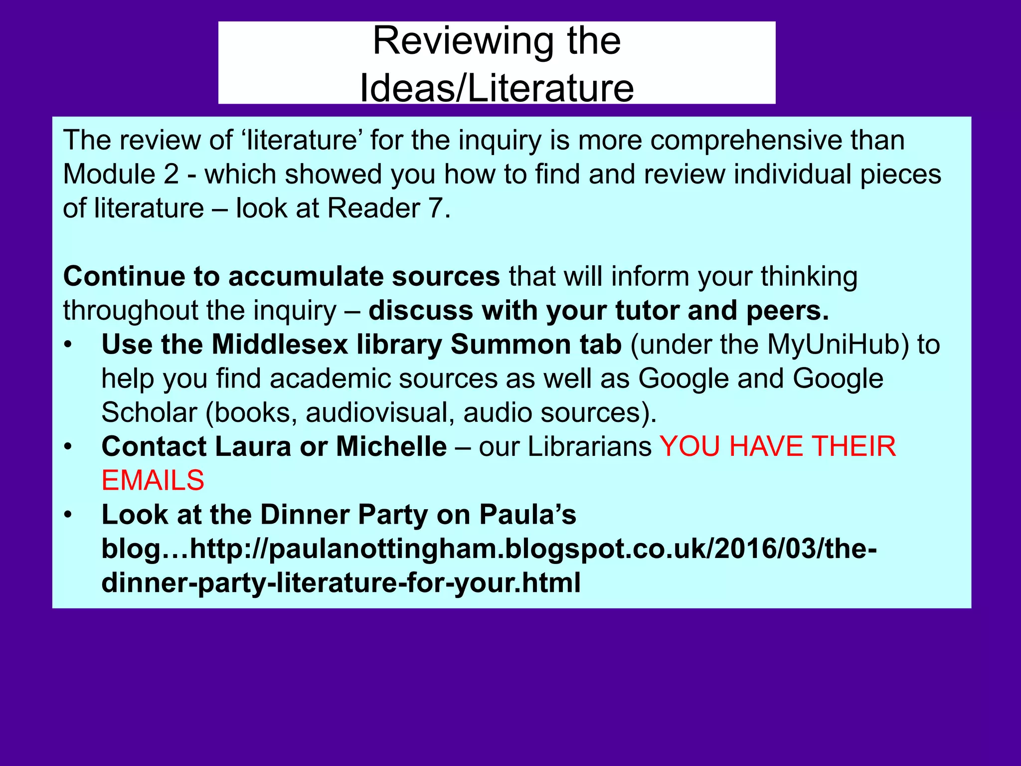 Reviewing the
Ideas/Literature
The review of ‘literature’ for the inquiry is more comprehensive than
Module 2 - which showed you how to find and review individual pieces
of literature – look at Reader 7.
Continue to accumulate sources that will inform your thinking
throughout the inquiry – discuss with your tutor and peers.
• Use the Middlesex library Summon tab (under the MyUniHub) to
help you find academic sources as well as Google and Google
Scholar (books, audiovisual, audio sources).
• Contact Laura or Michelle – our Librarians YOU HAVE THEIR
EMAILS
• Look at the Dinner Party on Paula’s
blog…http://paulanottingham.blogspot.co.uk/2016/03/the-
dinner-party-literature-for-your.html
 