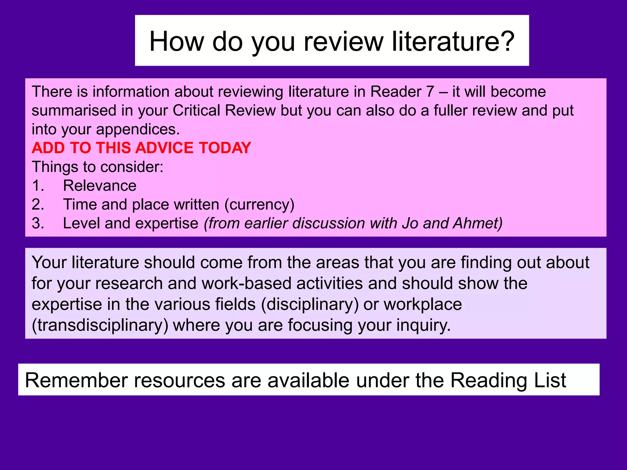 How do you review literature?
There is information about reviewing literature in Reader 7 – it will become
summarised in your Critical Review but you can also do a fuller review and put
into your appendices.
ADD TO THIS ADVICE TODAY
Things to consider:
1. Relevance
2. Time and place written (currency)
3. Level and expertise (from earlier discussion with Jo and Ahmet)
Remember resources are available under the Reading List
Your literature should come from the areas that you are finding out about
for your research and work-based activities and should show the
expertise in the various fields (disciplinary) or workplace
(transdisciplinary) where you are focusing your inquiry.
 
