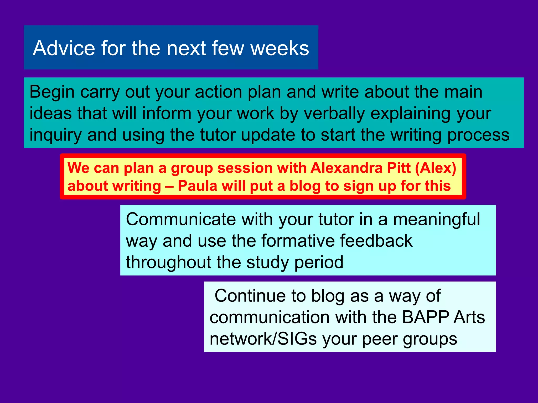 Continue to blog as a way of
communication with the BAPP Arts
network/SIGs your peer groups
Communicate with your tutor in a meaningful
way and use the formative feedback
throughout the study period
Begin carry out your action plan and write about the main
ideas that will inform your work by verbally explaining your
inquiry and using the tutor update to start the writing process
Advice for the next few weeks
We can plan a group session with Alexandra Pitt (Alex)
about writing – Paula will put a blog to sign up for this
 