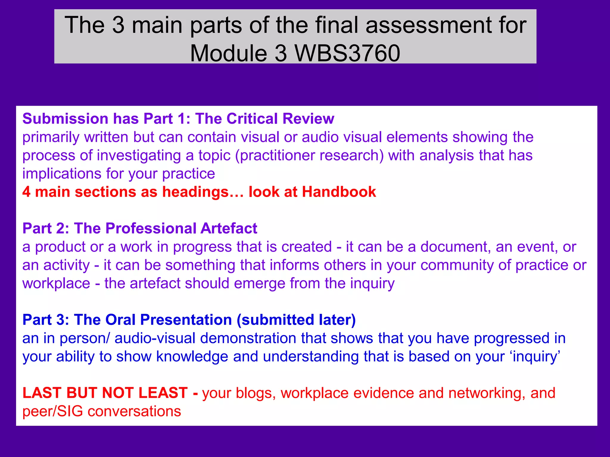 The 3 main parts of the final assessment for
Module 3 WBS3760
Submission has Part 1: The Critical Review
primarily written but can contain visual or audio visual elements showing the
process of investigating a topic (practitioner research) with analysis that has
implications for your practice
4 main sections as headings… look at Handbook
Part 2: The Professional Artefact
a product or a work in progress that is created - it can be a document, an event, or
an activity - it can be something that informs others in your community of practice or
workplace - the artefact should emerge from the inquiry
Part 3: The Oral Presentation (submitted later)
an in person/ audio-visual demonstration that shows that you have progressed in
your ability to show knowledge and understanding that is based on your ‘inquiry’
LAST BUT NOT LEAST - your blogs, workplace evidence and networking, and
peer/SIG conversations
 