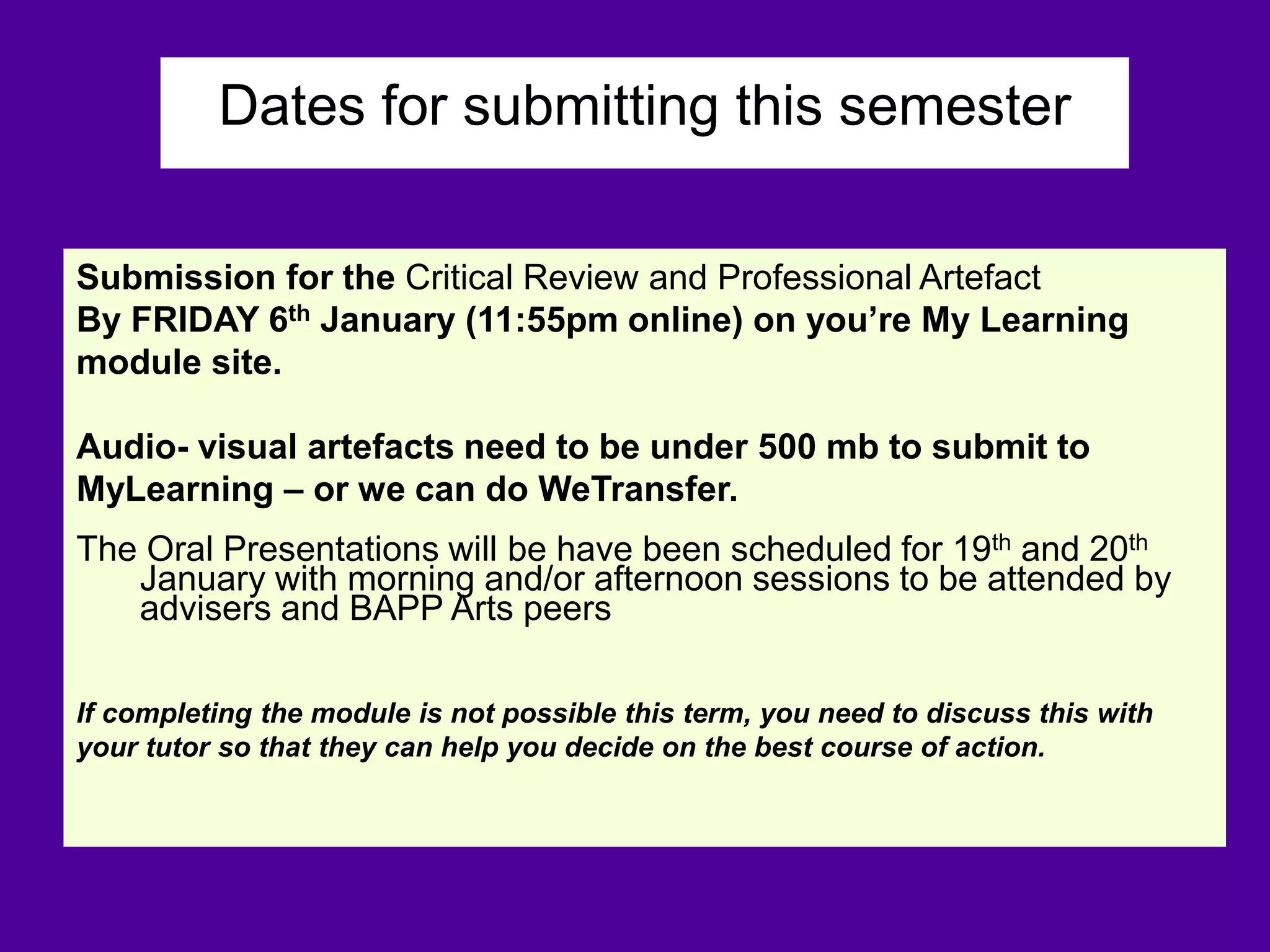 Dates for submitting this semester
Submission for the Critical Review and Professional Artefact
By FRIDAY 6th January (11:55pm online) on you’re My Learning
module site.
Audio- visual artefacts need to be under 500 mb to submit to
MyLearning – or we can do WeTransfer.
The Oral Presentations will be have been scheduled for 19th and 20th
January with morning and/or afternoon sessions to be attended by
advisers and BAPP Arts peers
If completing the module is not possible this term, you need to discuss this with
your tutor so that they can help you decide on the best course of action.
 