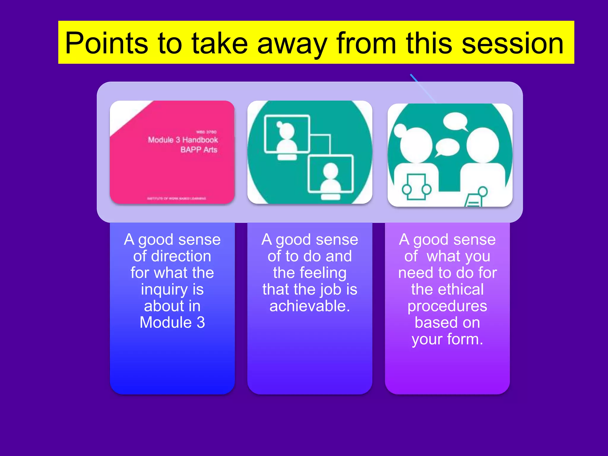 A good sense
of direction
for what the
inquiry is
about in
Module 3
A good sense
of to do and
the feeling
that the job is
achievable.
A good sense
of what you
need to do for
the ethical
procedures
based on
your form.
Points to take away from this session
 