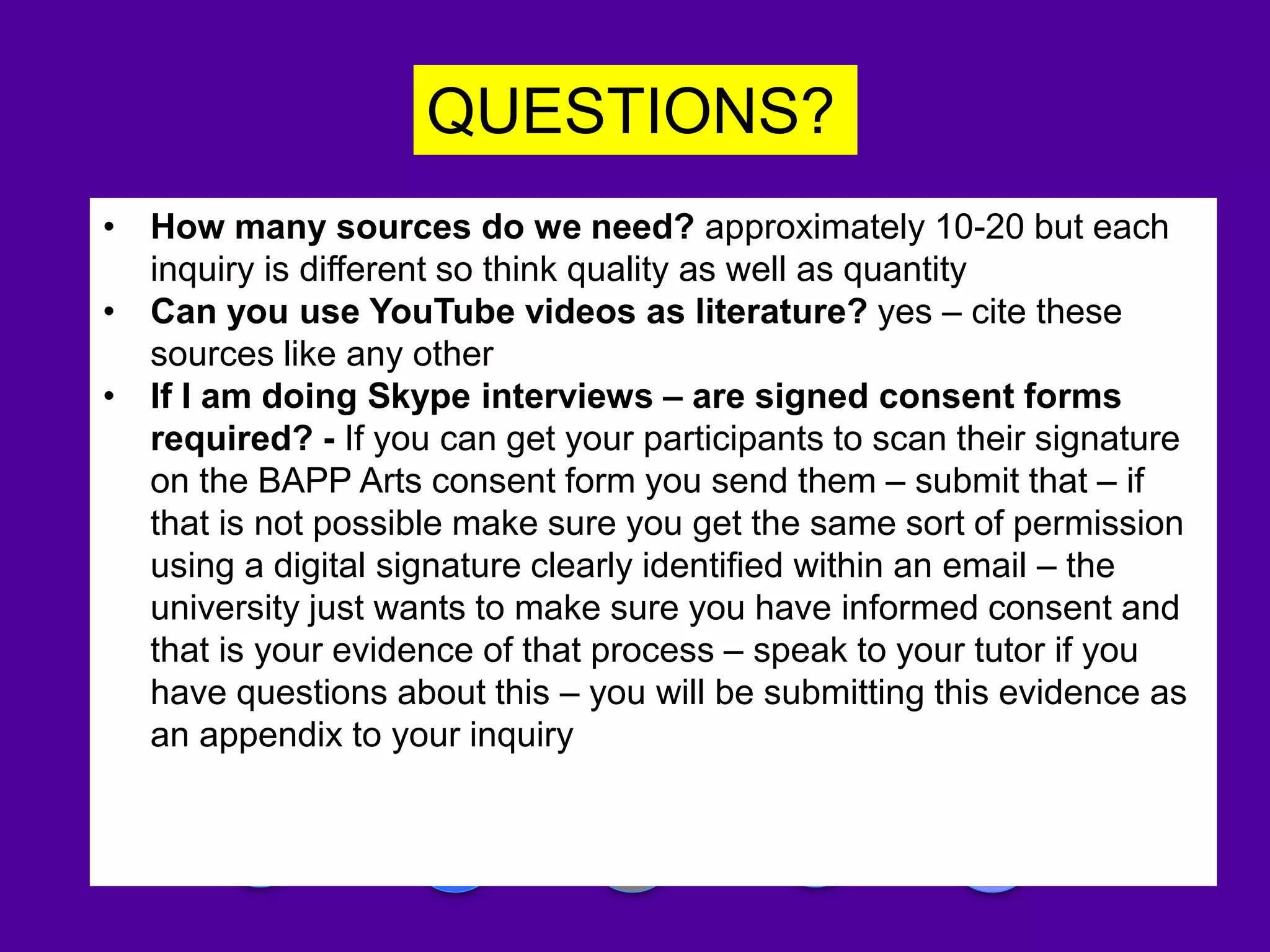 QUESTIONS?
Please write a blog abut this session!
• How many sources do we need? approximately 10-20 but each
inquiry is different so think quality as well as quantity
• Can you use YouTube videos as literature? yes – cite these
sources like any other
• If I am doing Skype interviews – are signed consent forms
required? - If you can get your participants to scan their signature
on the BAPP Arts consent form you send them – submit that – if
that is not possible make sure you get the same sort of permission
using a digital signature clearly identified within an email – the
university just wants to make sure you have informed consent and
that is your evidence of that process – speak to your tutor if you
have questions about this – you will be submitting this evidence as
an appendix to your inquiry
 