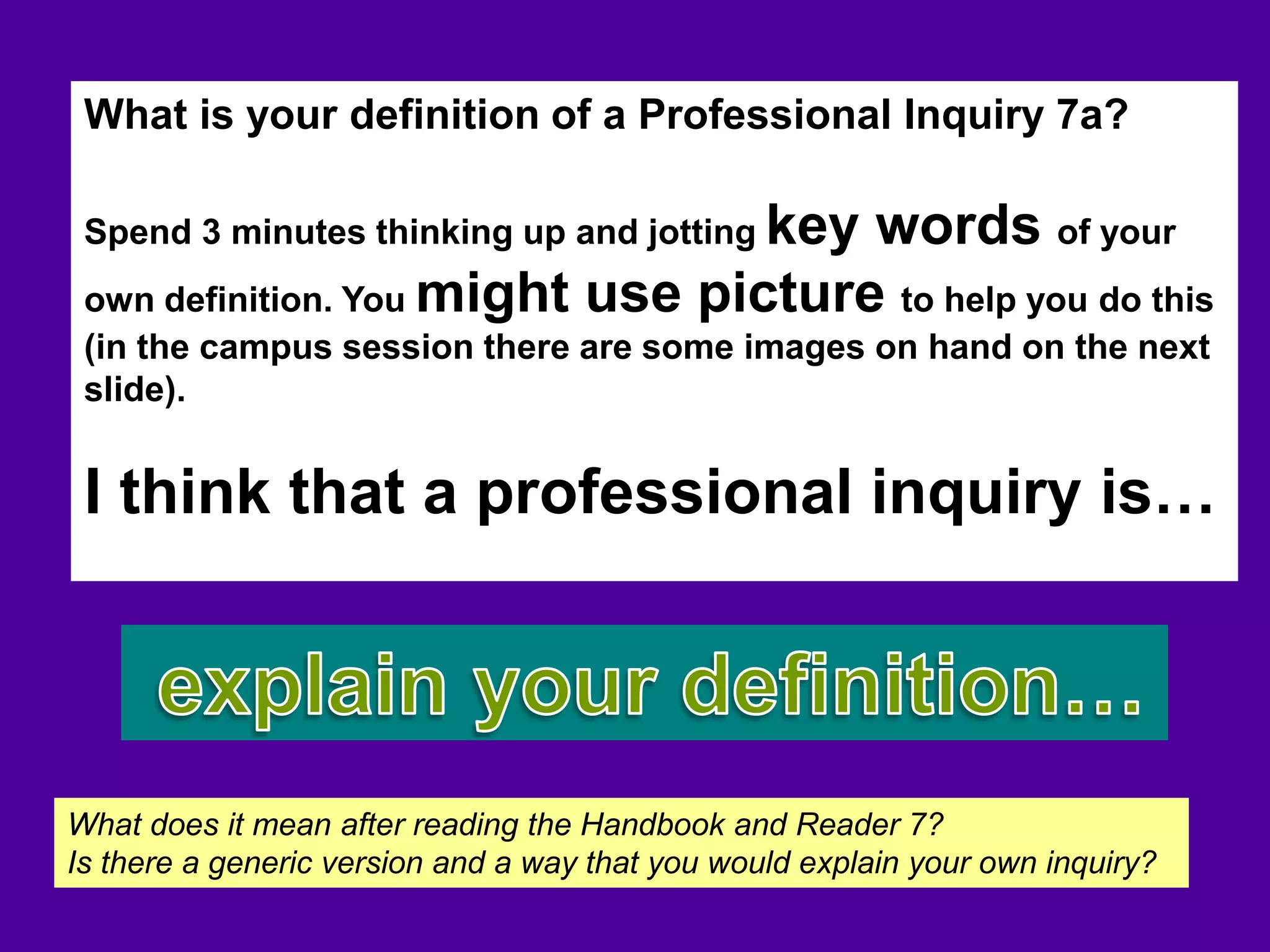 What is your definition of a Professional Inquiry 7a?
Spend 3 minutes thinking up and jotting key words of your
own definition. You might use picture to help you do this
(in the campus session there are some images on hand on the next
slide).
I think that a professional inquiry is…
What does it mean after reading the Handbook and Reader 7?
Is there a generic version and a way that you would explain your own inquiry?
 