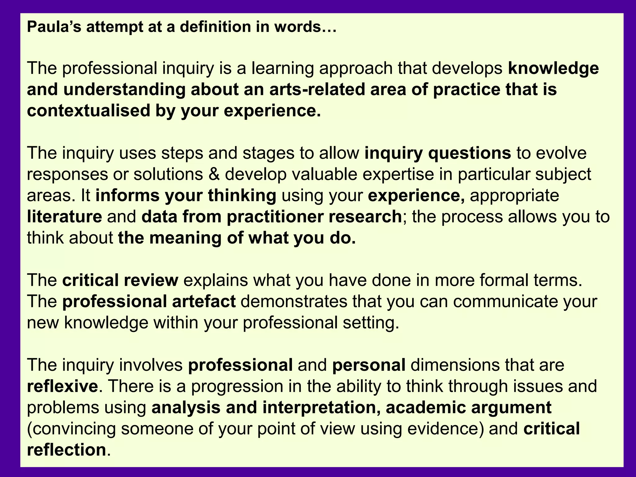 Paula’s attempt at a definition in words…
The professional inquiry is a learning approach that develops knowledge
and understanding about an arts-related area of practice that is
contextualised by your experience.
The inquiry uses steps and stages to allow inquiry questions to evolve
responses or solutions & develop valuable expertise in particular subject
areas. It informs your thinking using your experience, appropriate
literature and data from practitioner research; the process allows you to
think about the meaning of what you do.
The critical review explains what you have done in more formal terms.
The professional artefact demonstrates that you can communicate your
new knowledge within your professional setting.
The inquiry involves professional and personal dimensions that are
reflexive. There is a progression in the ability to think through issues and
problems using analysis and interpretation, academic argument
(convincing someone of your point of view using evidence) and critical
reflection.
 