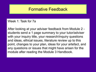 Formative Feedback
Week 1: Task for 7a
After looking at your adviser feedback from Module 2 -
students send a 1 page summary to your tutor/adviser
with your inquiry title, your research/inquiry questions
and ideas, ethical issues, literature review up to this
point, changes to your plan, ideas for your artefact, and
any questions or issues that might have arisen for the
module after reading the Module 3 Handbook.
 