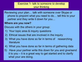 Exercise 1- talk to someone to develop
your thinking
Reviewing your plan… talk with someone over Skype or
phone to pinpoint what you need to do… tell this to your
partner and they write it down for you…
Where are you now?
Discuss with the others in your group:
1) Your topic area & inquiry questions
2) Ethical issues that are involved in the inquiry
3) What you have done so far in terms of researching
literature
4) What you have done so far in terms of gathering data
5) Have your partner write this down for you and give/send
it to you – it is a great way to get started and to clarify
what your are doing.
 