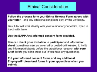 Follow the process form your Ethics Release Form agreed with
your tutor – and any additional conditions sent by the university.
Your tutor will work closely with your to monitor your ethics. Keep in
touch with them.
Use the BAPP Arts informed consent form provided.
You can check your invitation to participant and information
sheet (sometimes sent as an email or posted online) used to invite
and inform participants before the practitioner research with your
tutor before you send these out (if you have any questions).
Put your informed consent forms and any additional
Employer/Professional forms in your appendices when you
submit…
Ethical Consideration
 