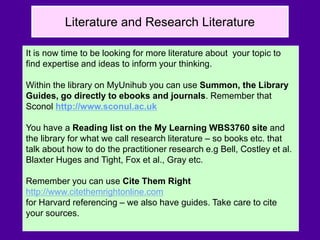 Literature and Research Literature
It is now time to be looking for more literature about your topic to
find expertise and ideas to inform your thinking.
Within the library on MyUnihub you can use Summon, the Library
Guides, go directly to ebooks and journals. Remember that
Sconol http://www.sconul.ac.uk
You have a Reading list on the My Learning WBS3760 site and
the library for what we call research literature – so books etc. that
talk about how to do the practitioner research e.g Bell, Costley et al.
Blaxter Huges and Tight, Fox et al., Gray etc.
Remember you can use Cite Them Right
http://www.citethemrightonline.com
for Harvard referencing – we also have guides. Take care to cite
your sources.
 