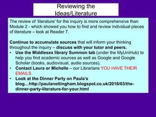 Reviewing the
Ideas/Literature
The review of ‘literature’ for the inquiry is more comprehensive than
Module 2 - which showed you how to find and review individual pieces
of literature – look at Reader 7.
Continue to accumulate sources that will inform your thinking
throughout the inquiry – discuss with your tutor and peers.
• Use the Middlesex library Summon tab (under the MyUniHub) to
help you find academic sources as well as Google and Google
Scholar (books, audiovisual, audio sources).
• Contact Laura or Michelle – our Librarians YOU HAVE THEIR
EMAILS
• Look at the Dinner Party on Paula’s
blog…http://paulanottingham.blogspot.co.uk/2016/03/the-
dinner-party-literature-for-your.html
 