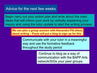 Continue to blog as a way of
communication with the BAPP Arts
network/SIGs your peer groups
Communicate with your tutor in a meaningful
way and use the formative feedback
throughout the study period
Begin carry out your action plan and write about the main
ideas that will inform your work by verbally explaining your
inquiry and using the tutor update to start the writing process
Advice for the next few weeks
We can plan a group session with Alexandra Pitt (Alex)
about writing – Paula will put a blog to sign up for this
 