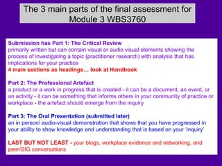 The 3 main parts of the final assessment for
Module 3 WBS3760
Submission has Part 1: The Critical Review
primarily written but can contain visual or audio visual elements showing the
process of investigating a topic (practitioner research) with analysis that has
implications for your practice
4 main sections as headings… look at Handbook
Part 2: The Professional Artefact
a product or a work in progress that is created - it can be a document, an event, or
an activity - it can be something that informs others in your community of practice or
workplace - the artefact should emerge from the inquiry
Part 3: The Oral Presentation (submitted later)
an in person/ audio-visual demonstration that shows that you have progressed in
your ability to show knowledge and understanding that is based on your ‘inquiry’
LAST BUT NOT LEAST - your blogs, workplace evidence and networking, and
peer/SIG conversations
 