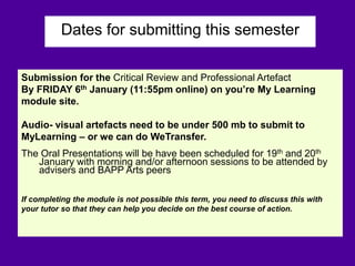 Dates for submitting this semester
Submission for the Critical Review and Professional Artefact
By FRIDAY 6th January (11:55pm online) on you’re My Learning
module site.
Audio- visual artefacts need to be under 500 mb to submit to
MyLearning – or we can do WeTransfer.
The Oral Presentations will be have been scheduled for 19th and 20th
January with morning and/or afternoon sessions to be attended by
advisers and BAPP Arts peers
If completing the module is not possible this term, you need to discuss this with
your tutor so that they can help you decide on the best course of action.
 