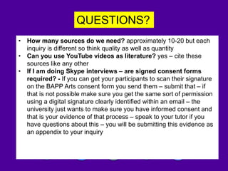 QUESTIONS?
Please write a blog abut this session!
• How many sources do we need? approximately 10-20 but each
inquiry is different so think quality as well as quantity
• Can you use YouTube videos as literature? yes – cite these
sources like any other
• If I am doing Skype interviews – are signed consent forms
required? - If you can get your participants to scan their signature
on the BAPP Arts consent form you send them – submit that – if
that is not possible make sure you get the same sort of permission
using a digital signature clearly identified within an email – the
university just wants to make sure you have informed consent and
that is your evidence of that process – speak to your tutor if you
have questions about this – you will be submitting this evidence as
an appendix to your inquiry
 