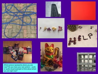 Which picture represents where you are
now? Do you have your own picture – audio
or audio-visual example to think about where
you are right now?
 