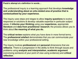Paula’s attempt at a definition in words…
The professional inquiry is a learning approach that develops knowledge
and understanding about an arts-related area of practice that is
contextualised by your experience.
The inquiry uses steps and stages to allow inquiry questions to evolve
responses or solutions & develop valuable expertise in particular subject
areas. It informs your thinking using your experience, appropriate
literature and data from practitioner research; the process allows you to
think about the meaning of what you do.
The critical review explains what you have done in more formal terms.
The professional artefact demonstrates that you can communicate your
new knowledge within your professional setting.
The inquiry involves professional and personal dimensions that are
reflexive. There is a progression in the ability to think through issues and
problems using analysis and interpretation, academic argument
(convincing someone of your point of view using evidence) and critical
reflection.
 