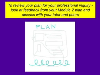 To review your plan for your professional inquiry -
look at feedback from your Module 2 plan and
discuss with your tutor and peers
 