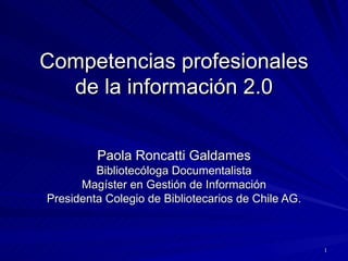 Competencias profesionales de la información 2.0 Paola Roncatti Galdames Bibliotecóloga Documentalista Magíster en Gestión de Información Presidenta Colegio de Bibliotecarios de Chile AG. 