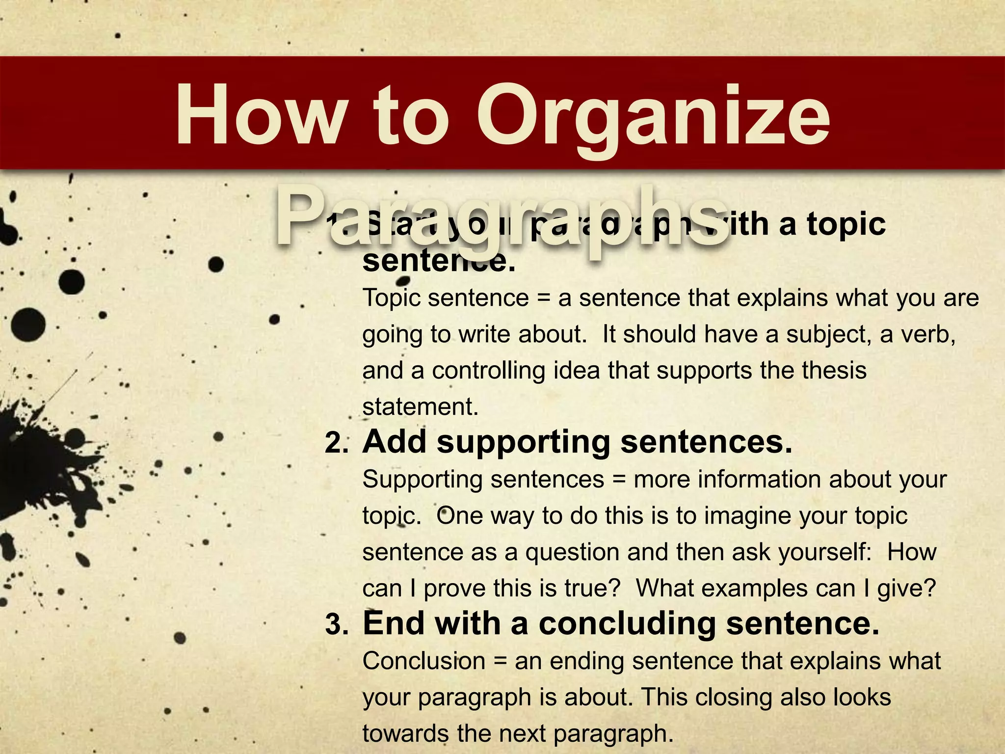 How to Organize
  Paragraphs
   1. Start your paragraph with a topic
     sentence.
     Topic sentence = a sentence that explains what you are
     going to write about. It should have a subject, a verb,
     and a controlling idea that supports the thesis
     statement.
   2. Add supporting sentences.
     Supporting sentences = more information about your
     topic. One way to do this is to imagine your topic
     sentence as a question and then ask yourself: How
     can I prove this is true? What examples can I give?
   3. End with a concluding sentence.
     Conclusion = an ending sentence that explains what
     your paragraph is about. This closing also looks
     towards the next paragraph.
 