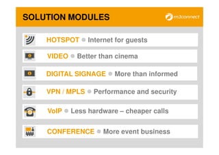 SOLUTION MODULES

    HOTSPOT      Internet for guests

    VIDEO    Better than cinema

    DIGITAL SIGNAGE      More than informed

    VPN / MPLS    Performance and security

    VoIP    Less hardware – cheaper calls


    CONFERENCE       More event business
 