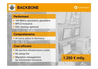 BACKBONE

Performant
 100 Mbit/s symmetric glassfibre
 MPLS inclusive
 DSL-backup optional


Comprehensive
 At every place in Germany


Cost efficient
 No service infrastructure costs
 No setup fee
 Migration management
 by m3connect inclusive
                                   1.250 € mtly.
 