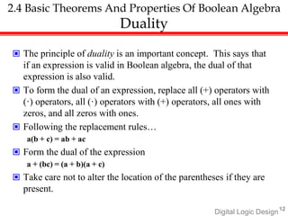 Digital Logic Design12
2.4 Basic Theorems And Properties Of Boolean Algebra
Duality
 The principle of duality is an important concept. This says that
if an expression is valid in Boolean algebra, the dual of that
expression is also valid.
 To form the dual of an expression, replace all (+) operators with
(·) operators, all (·) operators with (+) operators, all ones with
zeros, and all zeros with ones.
 Following the replacement rules…
a(b + c) = ab + ac
 Form the dual of the expression
a + (bc) = (a + b)(a + c)
 Take care not to alter the location of the parentheses if they are
present.
 