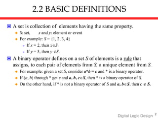 2.2 BASIC DEFINITIONS
2
Digital Logic Design
 A set is collection of elements having the same property.
 S: set, x and y: element or event
 For example: S = {1, 2, 3, 4}
» If x = 2, then xS.
» If y = 5, then y S.
 A binary operator defines on a set S of elements is a rule that
assigns, to each pair of elements from S, a unique element from S.
 For example: given a set S, consider a*b = c and * is a binary operator.
 If (a, b) through * get c and a, b, cS, then * is a binary operator of S.
 On the other hand, if * is not a binary operator of S and a, bS, then c  S.
 