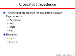 Digital Logic Design22
Operator Precedence
 The operator precedence for evaluating Boolean
Expression is
 Parentheses
 NOT
 AND
 OR
 Examples
 x y' + z
 (x y + z)'
 