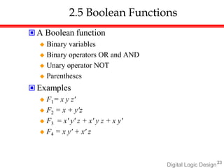 Digital Logic Design23
2.5 Boolean Functions
 A Boolean function
 Binary variables
 Binary operators OR and AND
 Unary operator NOT
 Parentheses
 Examples
 F1= x y z'
 F2 = x + y'z
 F3 = x' y' z + x' y z + x y'
 F4 = x y' + x' z
 