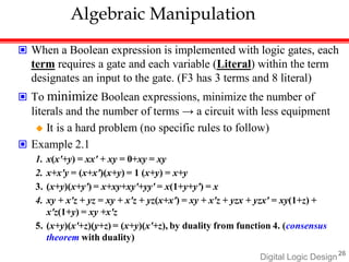 Digital Logic Design26
Algebraic Manipulation
 When a Boolean expression is implemented with logic gates, each
term requires a gate and each variable (Literal) within the term
designates an input to the gate. (F3 has 3 terms and 8 literal)
 To minimize Boolean expressions, minimize the number of
literals and the number of terms → a circuit with less equipment
 It is a hard problem (no specific rules to follow)
 Example 2.1
1. x(x'+y) = xx' + xy = 0+xy = xy
2. x+x'y = (x+x')(x+y) = 1 (x+y) = x+y
3. (x+y)(x+y') = x+xy+xy'+yy' = x(1+y+y') = x
4. xy + x'z + yz = xy + x'z + yz(x+x') = xy + x'z + yzx + yzx' = xy(1+z) +
x'z(1+y) = xy +x'z
5. (x+y)(x'+z)(y+z) = (x+y)(x'+z), by duality from function 4. (consensus
theorem with duality)
 