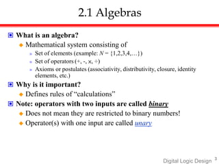 3
Digital Logic Design
2.1 Algebras
 What is an algebra?
 Mathematical system consisting of
» Set of elements (example: N = {1,2,3,4,…})
» Set of operators (+, -, ×, ÷)
» Axioms or postulates (associativity, distributivity, closure, identity
elements, etc.)
 Why is it important?
 Defines rules of “calculations”
 Note: operators with two inputs are called binary
 Does not mean they are restricted to binary numbers!
 Operator(s) with one input are called unary
 