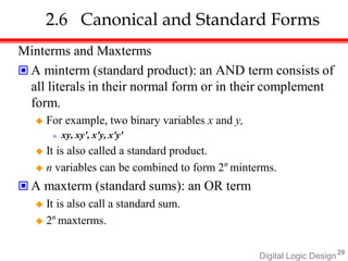 Digital Logic Design29
2.6 Canonical and Standard Forms
Minterms and Maxterms
 A minterm (standard product): an AND term consists of
all literals in their normal form or in their complement
form.
 For example, two binary variables x and y,
» xy, xy', x'y, x'y'
 It is also called a standard product.
 n variables can be combined to form 2n
minterms.
 A maxterm (standard sums): an OR term
 It is also call a standard sum.
 2n
maxterms.
 