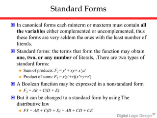 Standard Forms
Digital Logic Design37
 In canonical forms each minterm or maxterm must contain all
the variables either complemented or uncomplemented, thus
these forms are very seldom the ones with the least number of
literals.
 Standard forms: the terms that form the function may obtain
one, two, or any number of literals, .There are two types of
standard forms:
 Sum of products: F1 = y' + xy+ x'yz'
 Product of sums: F2 = x(y'+z)(x'+y+z')
 A Boolean function may be expressed in a nonstandard form
 F3 = AB + C(D + E)
 But it can be changed to a standard form by. using. The
distributive law
 F3 = AB + C(D + E) = AB + CD + CE
 