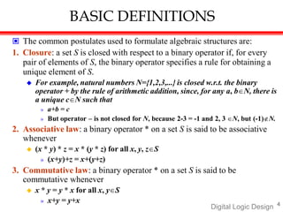 BASIC DEFINITIONS
 The common postulates used to formulate algebraic structures are:
1. Closure: a set S is closed with respect to a binary operator if, for every
pair of elements of S, the binary operator specifies a rule for obtaining a
unique element of S.
 For example, natural numbers N={1,2,3,...} is closed w.r.t. the binary
operator + by the rule of arithmetic addition, since, for any a, bN, there is
a unique cN such that
» a+b = c
» But operator – is not closed for N, because 2-3 = -1 and 2, 3 N, but (-1)N.
2. Associative law: a binary operator * on a set S is said to be associative
whenever
 (x * y) * z = x * (y * z) for all x, y, zS
» (x+y)+z = x+(y+z)
3. Commutative law: a binary operator * on a set S is said to be
commutative whenever
 x * y = y * x for all x, yS
» x+y = y+x 4
Digital Logic Design
 