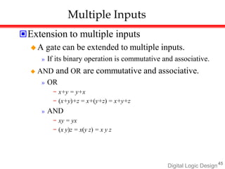 Digital Logic Design45
Multiple Inputs
Extension to multiple inputs
 A gate can be extended to multiple inputs.
» If its binary operation is commutative and associative.
 AND and OR are commutative and associative.
» OR
− x+y = y+x
− (x+y)+z = x+(y+z) = x+y+z
» AND
− xy = yx
− (x y)z = x(y z) = x y z
 