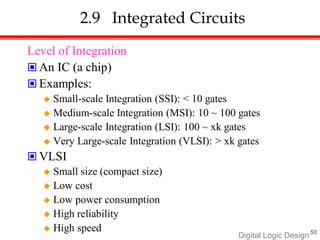 2.9 Integrated Circuits
Level of Integration
 An IC (a chip)
 Examples:
 Small-scale Integration (SSI): < 10 gates
 Medium-scale Integration (MSI): 10 ~ 100 gates
 Large-scale Integration (LSI): 100 ~ xk gates
 Very Large-scale Integration (VLSI): > xk gates
 VLSI
 Small size (compact size)
 Low cost
 Low power consumption
 High reliability
 High speed 50
Digital Logic Design
 